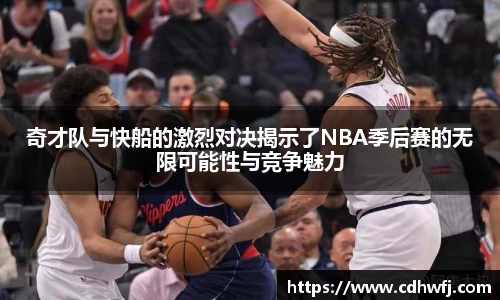 奇才队与快船的激烈对决揭示了NBA季后赛的无限可能性与竞争魅力