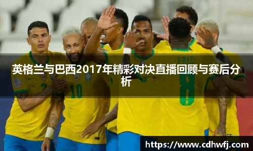 英格兰与巴西2017年精彩对决直播回顾与赛后分析